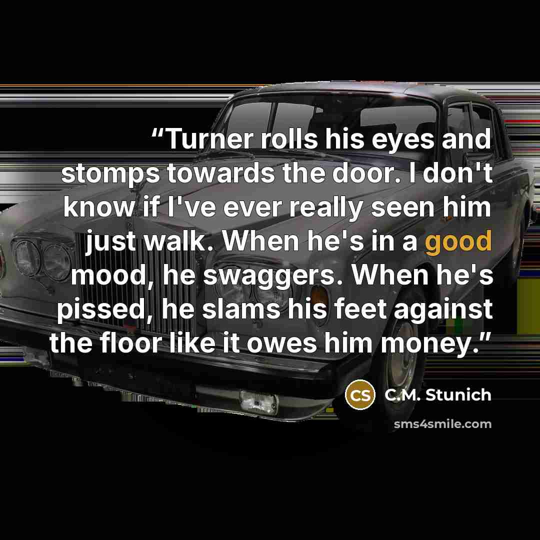 “Turner rolls his eyes and stomps towards the door. I don't know if I've ever really seen him just walk. When he's in a good mood, he swaggers. When he's pissed, he slams his feet against the floor like it owes him money.” quote by C.M. Stunich