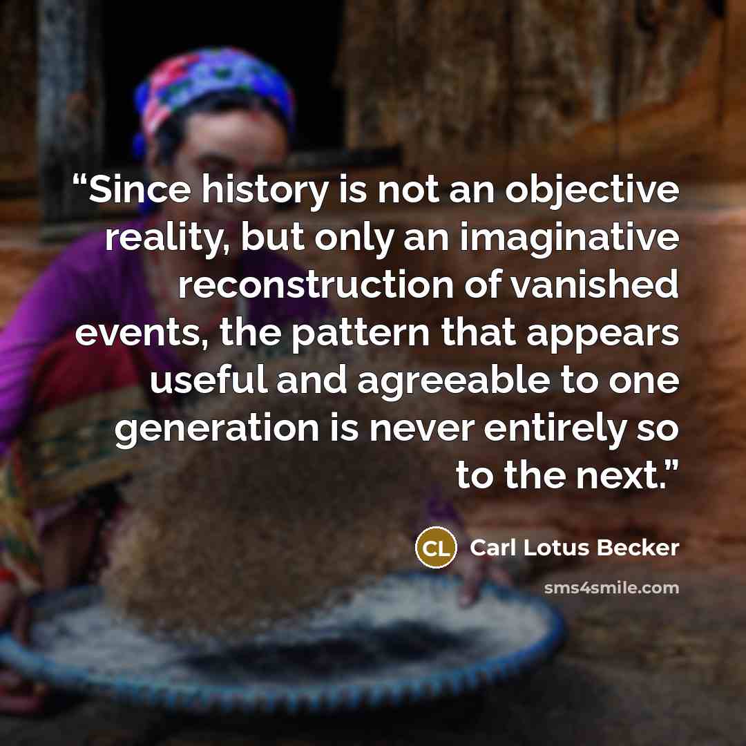 “Since history is not an objective reality, but only an imaginative reconstruction of vanished events, the pattern that appears useful and agreeable to one generation is never entirely so to the next.” quote by Carl Lotus Becker