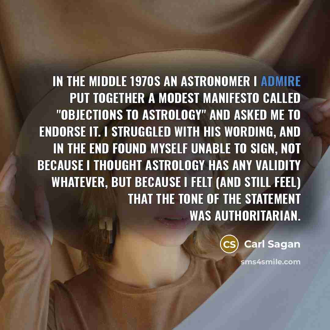 “In the middle 1970s an astronomer I admire put together a modest manifesto called "Objections to Astrology" and asked me to endorse it. I struggled with his wording, and in the end found myself unable to sign, not because I thought astrology has any validity whatever, but because I felt (and still…” quote by Carl Sagan