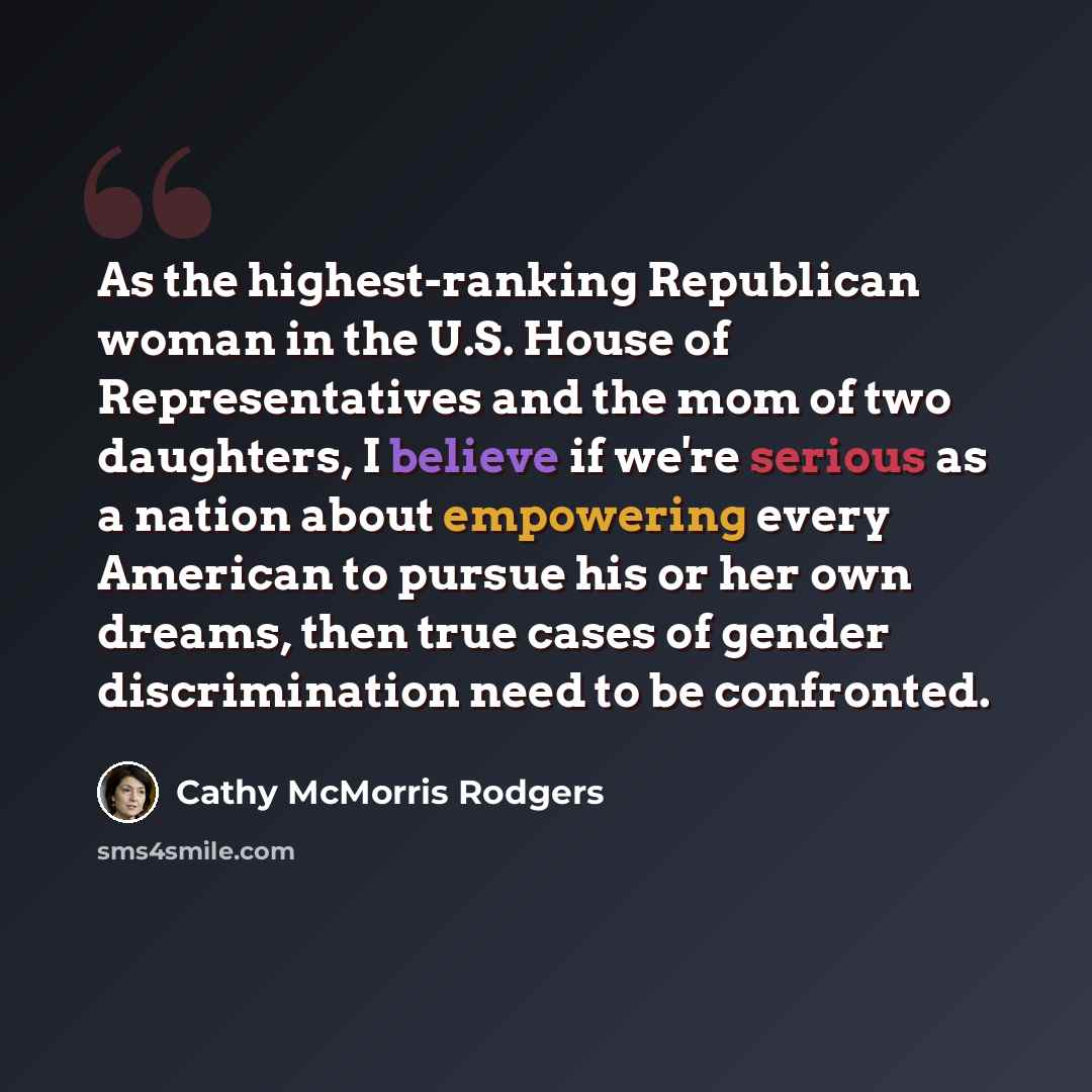 “As the highest-ranking Republican woman in the U.S. House of Representatives and the mom of two daughters, I believe if we're serious as a nation about empowering every American to pursue his or her own dreams, then true cases of gender discrimination need to be confronted.” quote by Cathy McMorris Rodgers