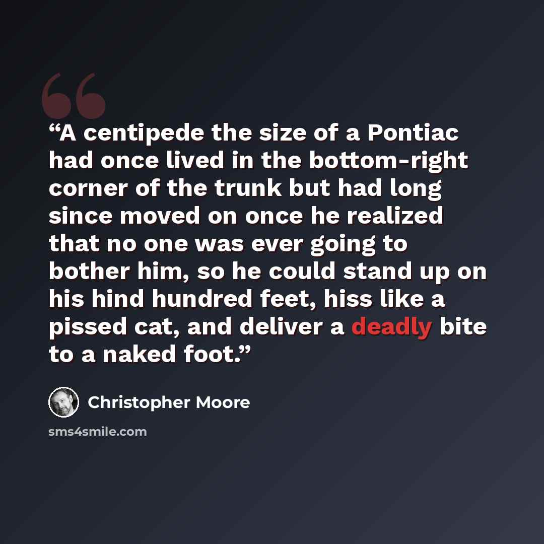 “A centipede the size of a Pontiac had once lived in the bottom-right corner of the trunk but had long since moved on once he realized that no one was ever going to bother him, so he could stand up on his hind hundred feet, hiss like a pissed cat, and deliver a deadly bite to a naked foot.” quote by Christopher Moore
