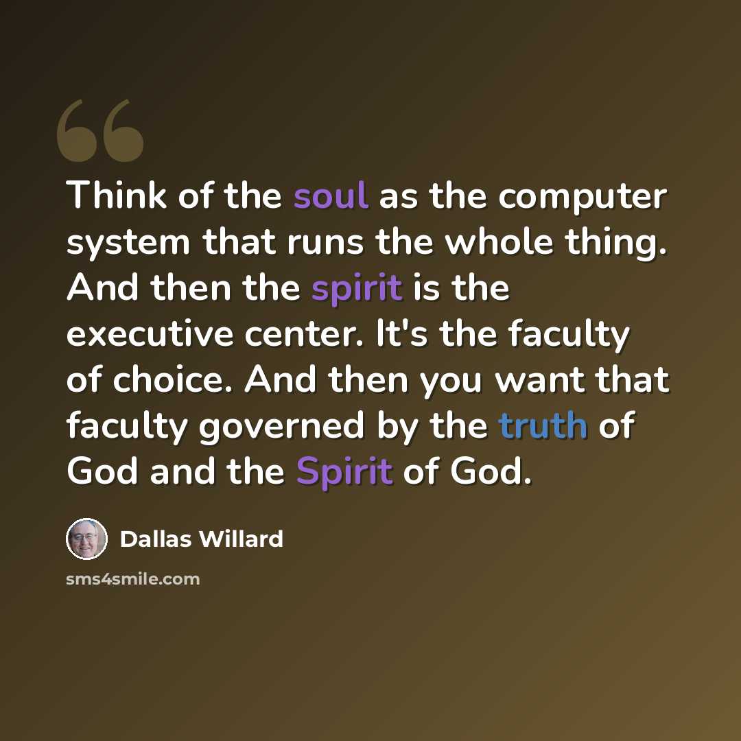 “Think of the soul as the computer system that runs the whole thing. And then the spirit is the executive center. It's the faculty of choice. And then you want that faculty governed by the truth of God and the Spirit of God.” quote by Dallas Willard