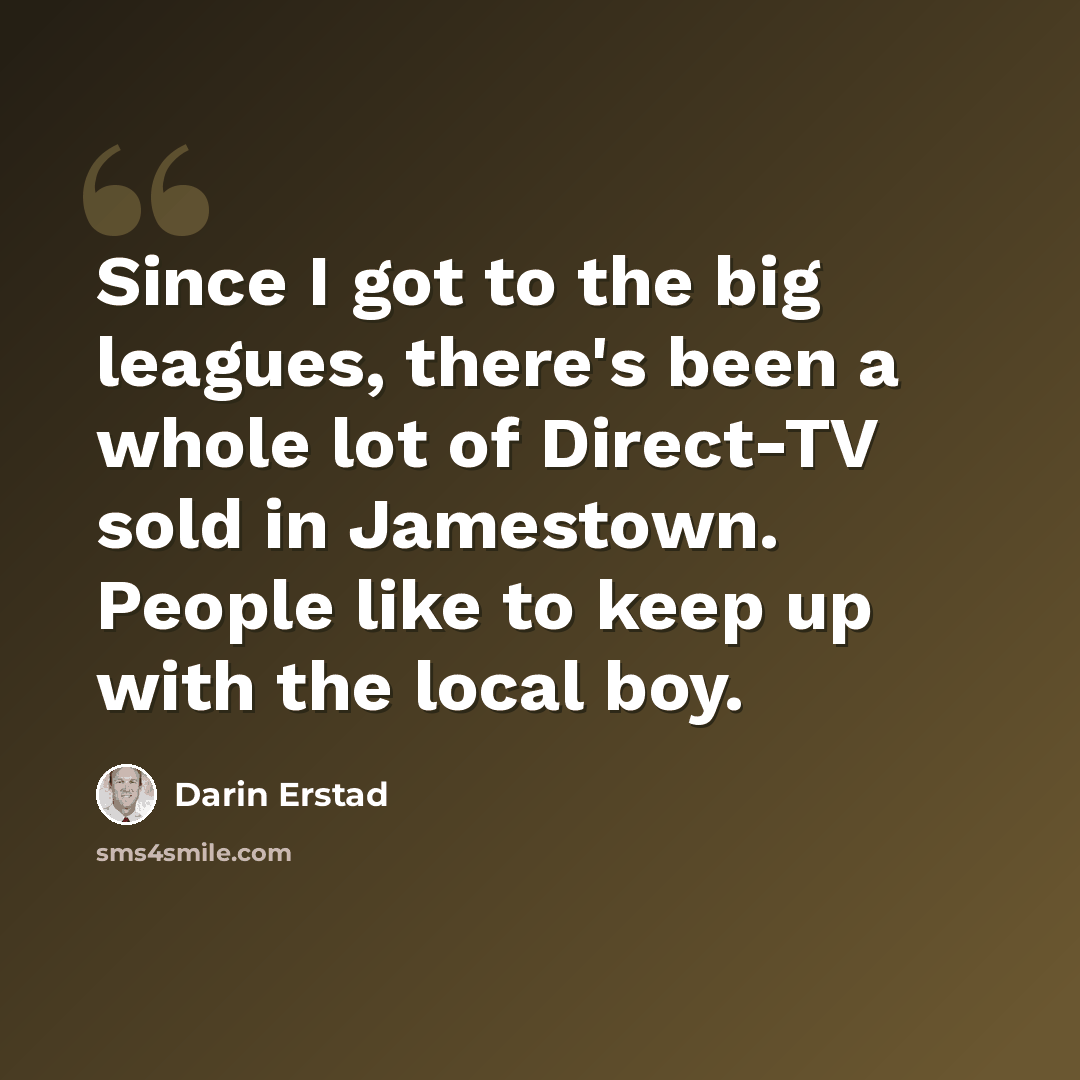 “Since I got to the big leagues, there's been a whole lot of Direct-TV sold in Jamestown. People like to keep up with the local boy.” quote by Darin Erstad