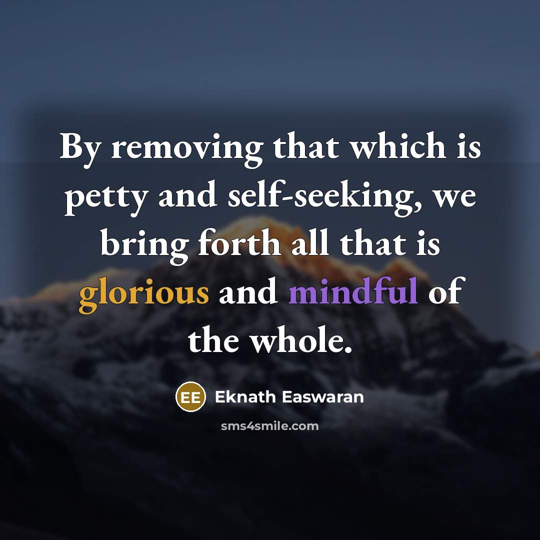 “By removing that which is petty and self-seeking, we bring forth all that is glorious and mindful of the whole.” quote by Eknath Easwaran