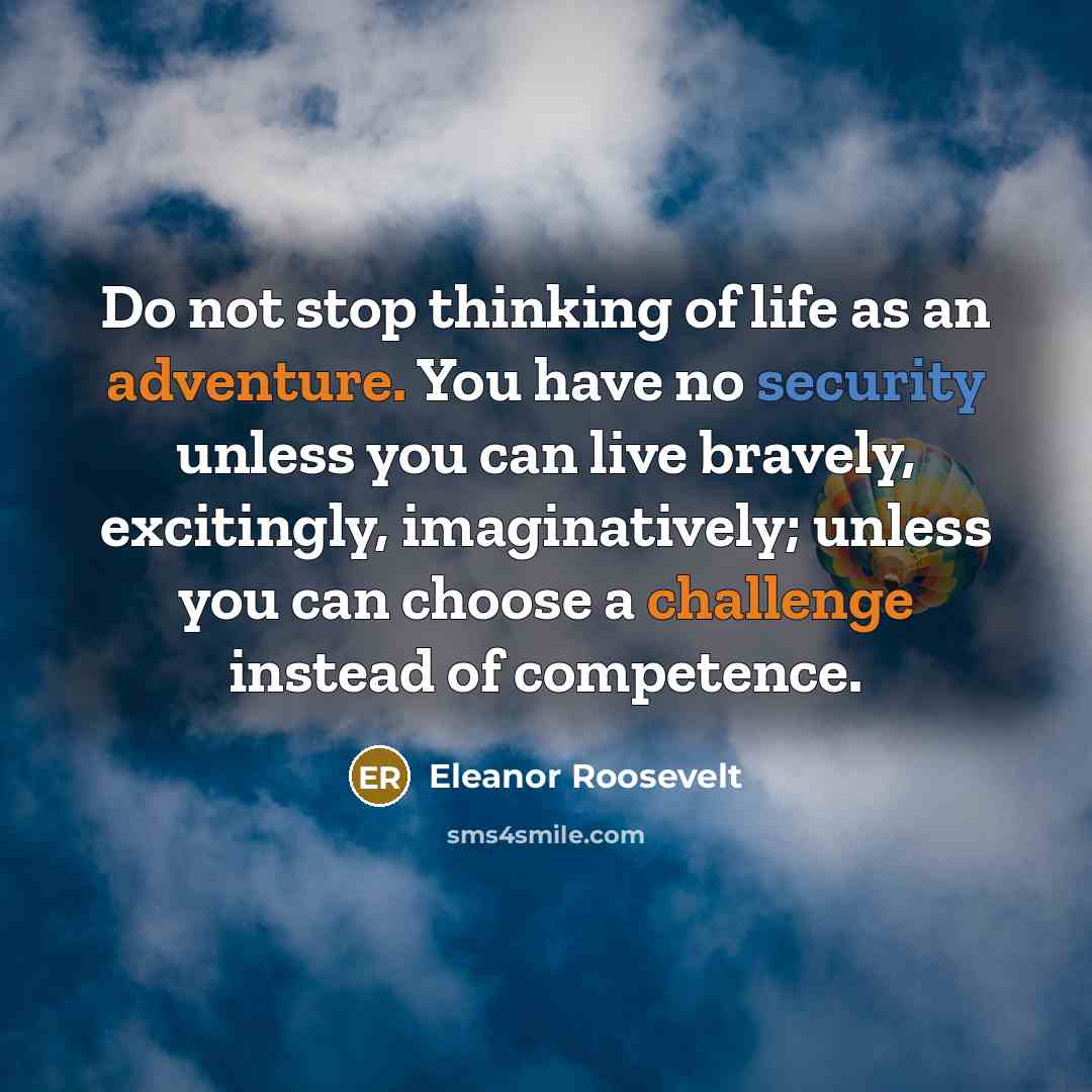 “Do not stop thinking of life as an adventure. You have no security unless you can live bravely, excitingly, imaginatively; unless you can choose a challenge instead of competence.” quote by Eleanor Roosevelt