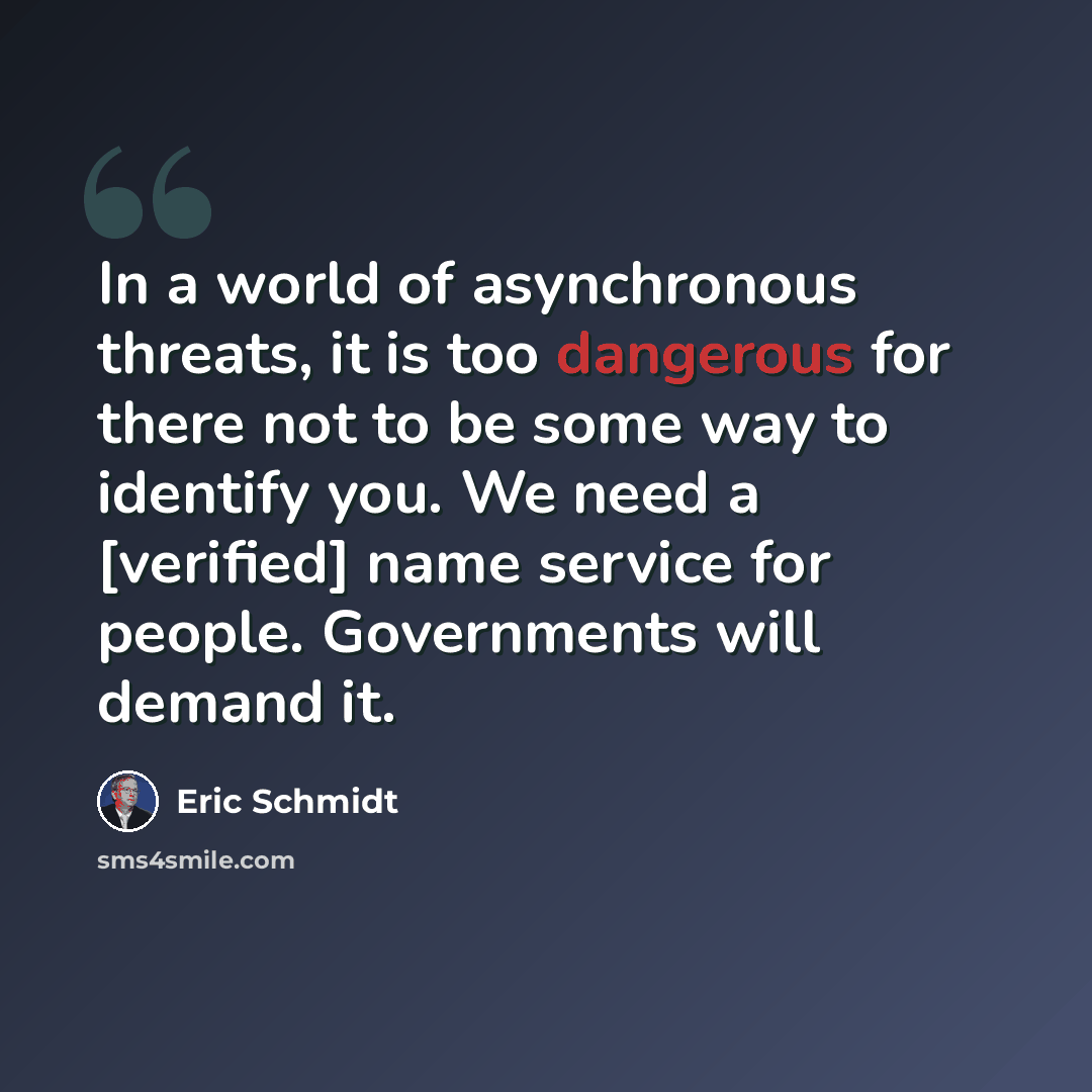“In a world of asynchronous threats, it is too dangerous for there not to be some way to identify you. We need a [verified] name service for people. Governments will demand it.” quote by Eric Schmidt