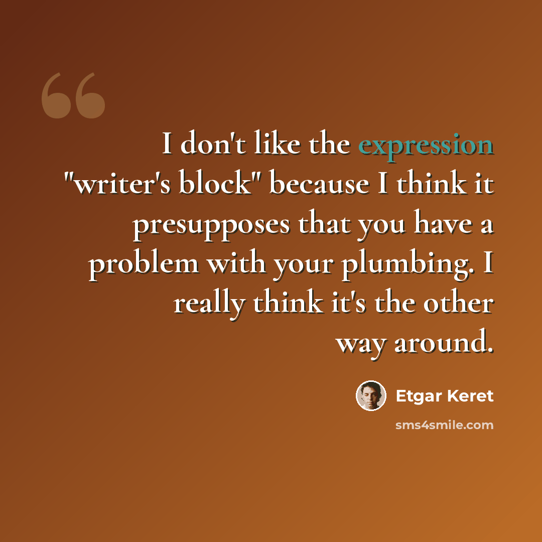 “I don't like the expression "writer's block" because I think it presupposes that you have a problem with your plumbing. I really think it's the other way around.” quote by Etgar Keret