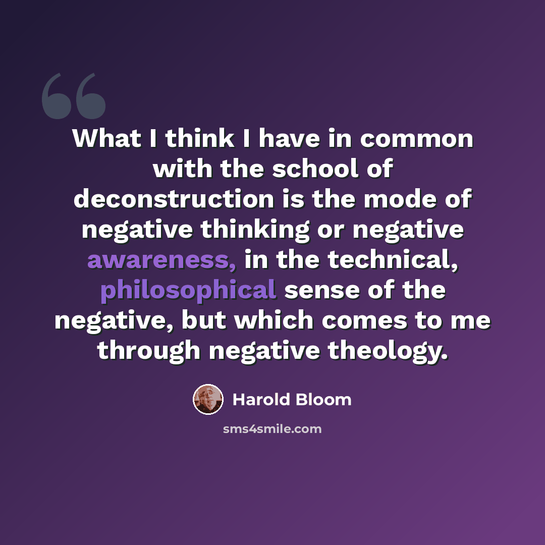 “What I think I have in common with the school of deconstruction is the mode of negative thinking or negative awareness, in the technical, philosophical sense of the negative, but which comes to me through negative theology.” quote by Harold Bloom