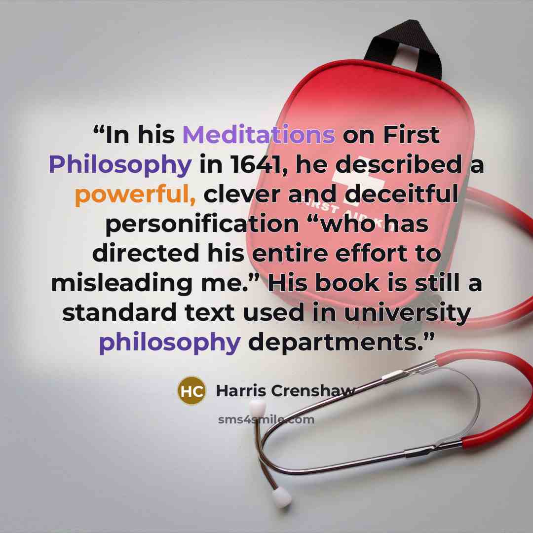 “In his Meditations on First Philosophy in 1641, he described a powerful, clever and deceitful personification “who has directed his entire effort to misleading me.” His book is still a standard text used in university philosophy departments.” quote by Harris Crenshaw