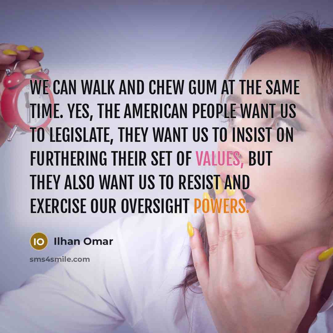 “We can walk and chew gum at the same time. Yes, the American people want us to legislate, they want us to insist on furthering their set of values, but they also want us to resist and exercise our oversight powers.” quote by Ilhan Omar