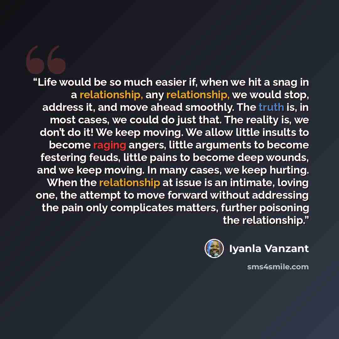 “Life would be so much easier if, when we hit a snag in a relationship, any relationship, we would stop, address it, and move ahead smoothly. The truth is, in most cases, we could do just that. The reality is, we don’t do it! We keep moving. We allow little insults to become raging angers, little…” quote by Iyanla Vanzant