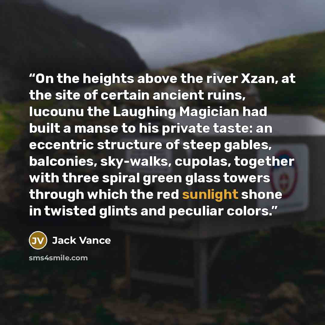 “On the heights above the river Xzan, at the site of certain ancient ruins, Iucounu the Laughing Magician had built a manse to his private taste: an eccentric structure of steep gables, balconies, sky-walks, cupolas, together with three spiral green glass towers through which the red sunlight shone…” quote by Jack Vance