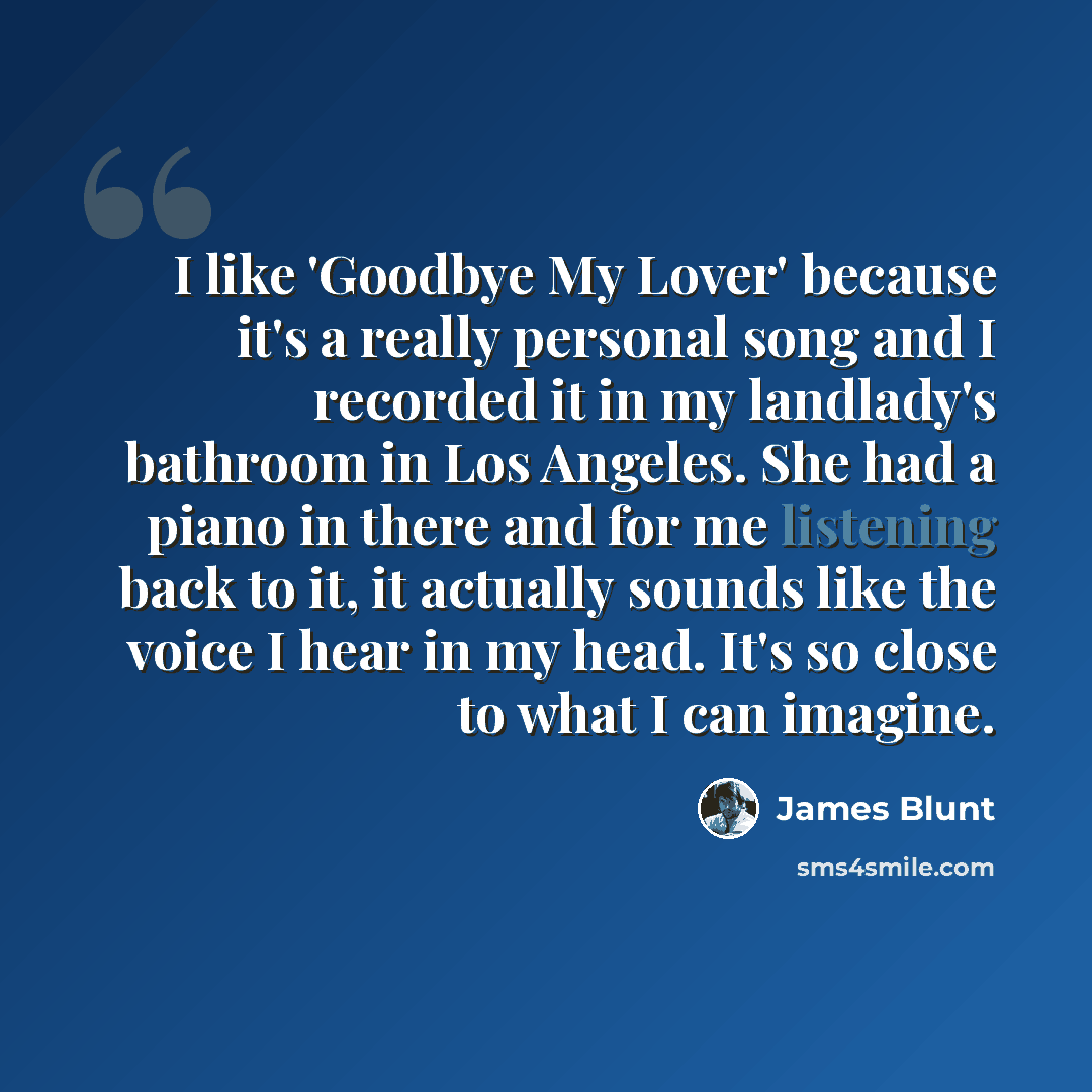 “I like 'Goodbye My Lover' because it's a really personal song and I recorded it in my landlady's bathroom in Los Angeles. She had a piano in there and for me listening back to it, it actually sounds like the voice I hear in my head. It's so close to what I can imagine.” quote by James Blunt