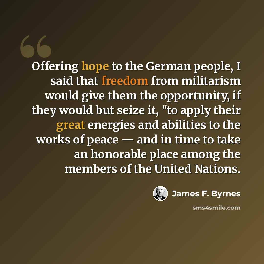 “Offering hope to the German people, I said that freedom from militarism would give them the opportunity, if they would but seize it, "to apply their great energies and abilities to the works of peace — and in time to take an honorable place among the members of the United Nations.” quote by James F. Byrnes