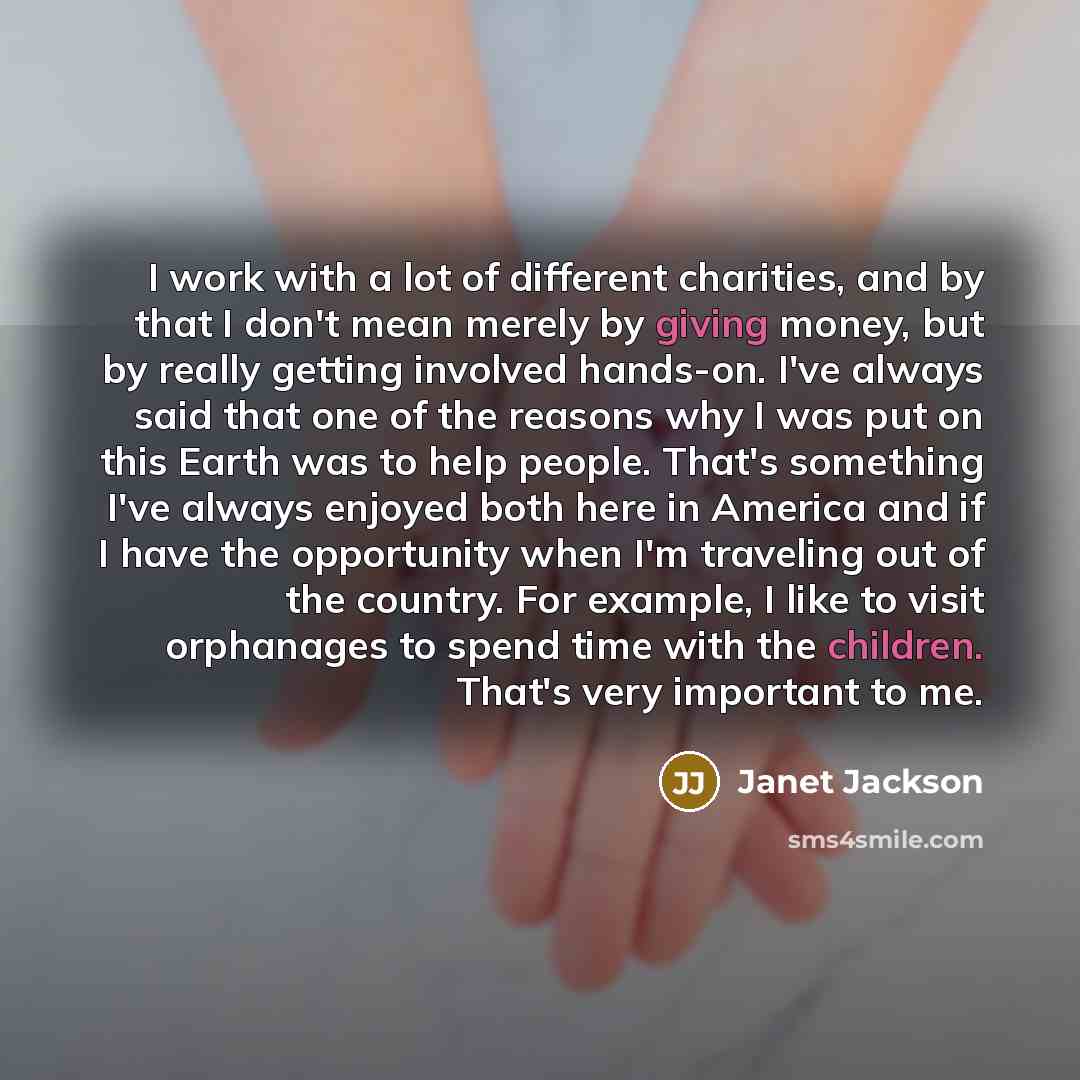 “I work with a lot of different charities, and by that I don't mean merely by giving money, but by really getting involved hands-on. I've always said that one of the reasons why I was put on this Earth was to help people. That's something I've always enjoyed both here in America and if I have the…” quote by Janet Jackson