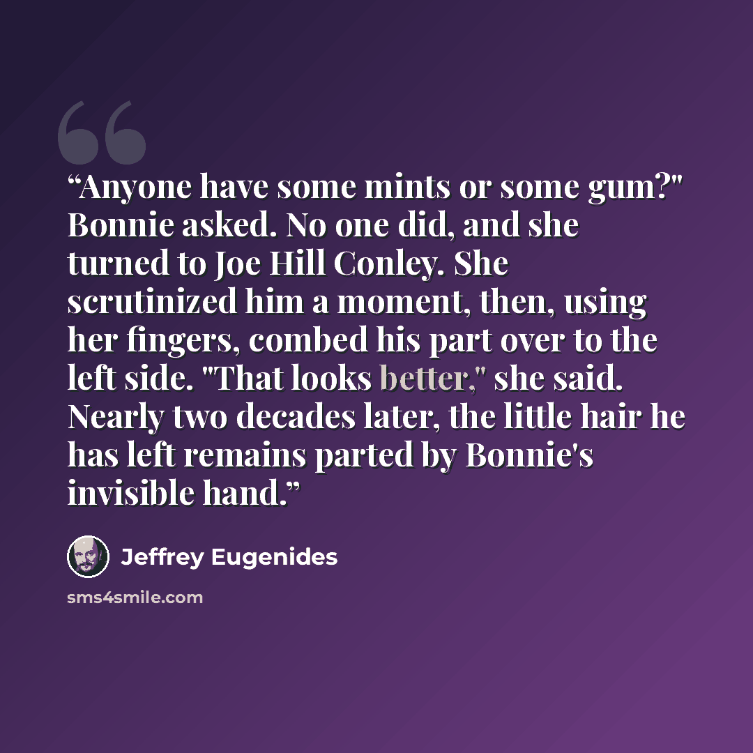 “Anyone have some mints or some gum?" Bonnie asked. No one did, and she turned to Joe Hill Conley. She scrutinized him a moment, then, using her fingers, combed his part over to the left side. "That looks better," she said. Nearly two decades later, the little hair he has left remains parted by…” quote by Jeffrey Eugenides
