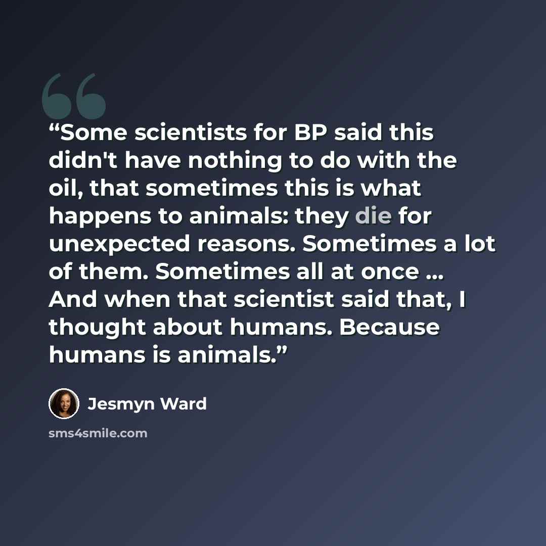 “Some scientists for BP said this didn't have nothing to do with the oil, that sometimes this is what happens to animals: they die for unexpected reasons. Sometimes a lot of them. Sometimes all at once ... And when that scientist said that, I thought about humans. Because humans is animals.” quote by Jesmyn Ward