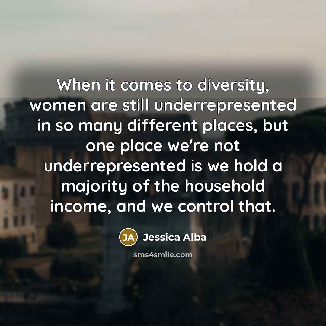 “When it comes to diversity, women are still underrepresented in so many different places, but one place we're not underrepresented is we hold a majority of the household income, and we control that.” quote by Jessica Alba