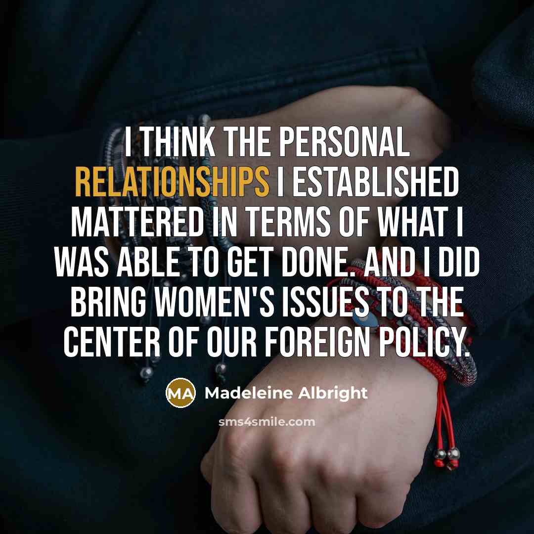 “I think the personal relationships I established mattered in terms of what I was able to get done. And I did bring women's issues to the center of our foreign policy.” quote by Madeleine Albright