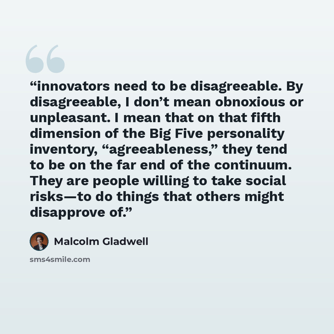 “innovators need to be disagreeable. By disagreeable, I don’t mean obnoxious or unpleasant. I mean that on that fifth dimension of the Big Five personality inventory, “agreeableness,” they tend to be on the far end of the continuum. They are people willing to take social risks—to do things that…” quote by Malcolm Gladwell
