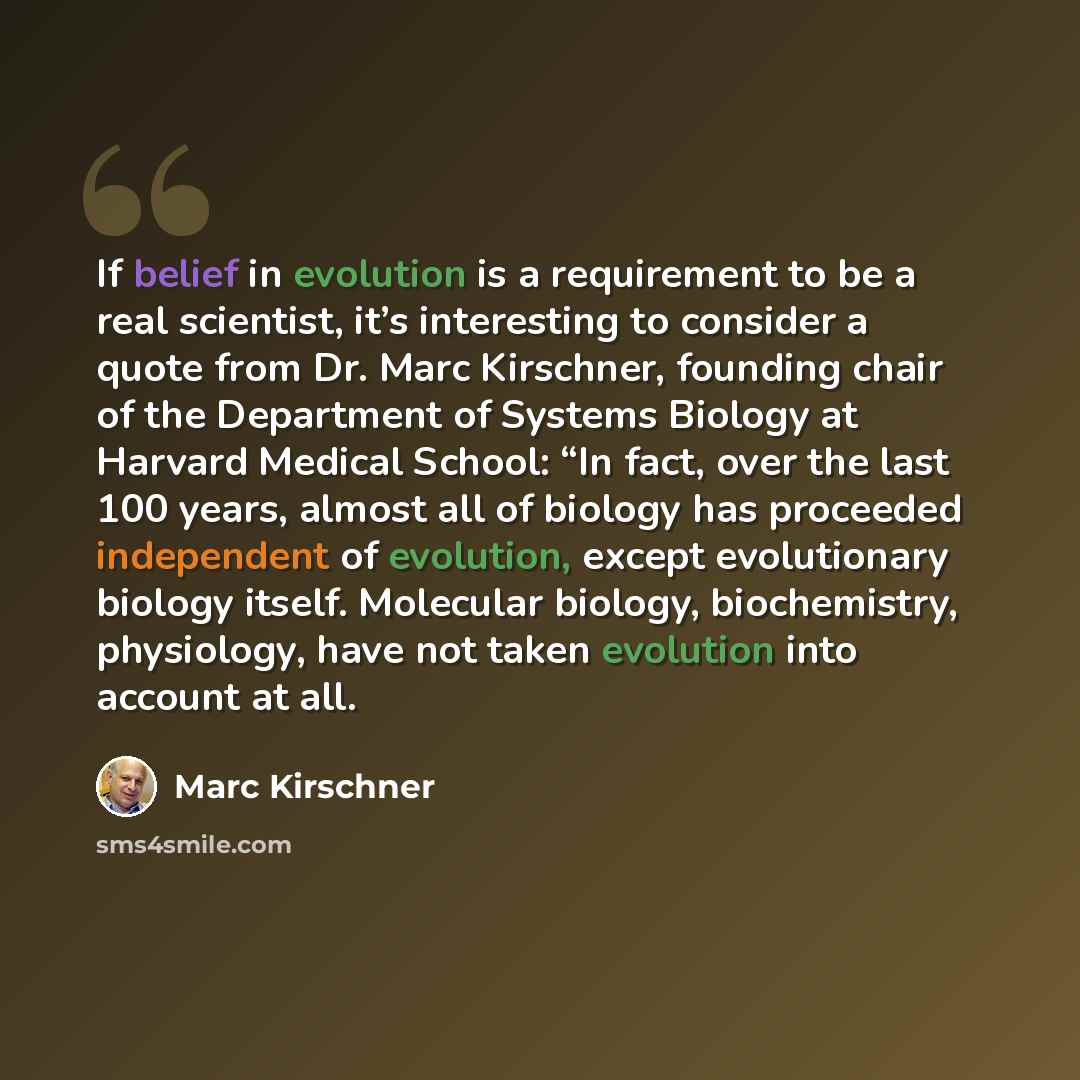 “If belief in evolution is a requirement to be a real scientist, it’s interesting to consider a quote from Dr. Marc Kirschner, founding chair of the Department of Systems Biology at Harvard Medical School: “In fact, over the last 100 years, almost all of biology has proceeded independent of…” quote by Marc Kirschner