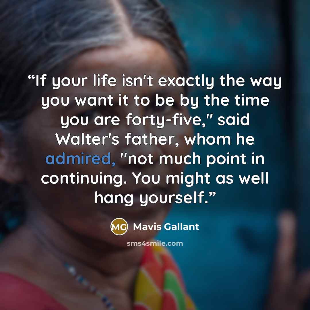 “If your life isn't exactly the way you want it to be by the time you are forty-five," said Walter's father, whom he admired, "not much point in continuing. You might as well hang yourself.” quote by Mavis Gallant