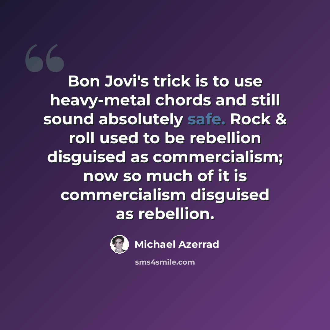 “Bon Jovi's trick is to use heavy-metal chords and still sound absolutely safe. Rock & roll used to be rebellion disguised as commercialism; now so much of it is commercialism disguised as rebellion.” quote by Michael Azerrad
