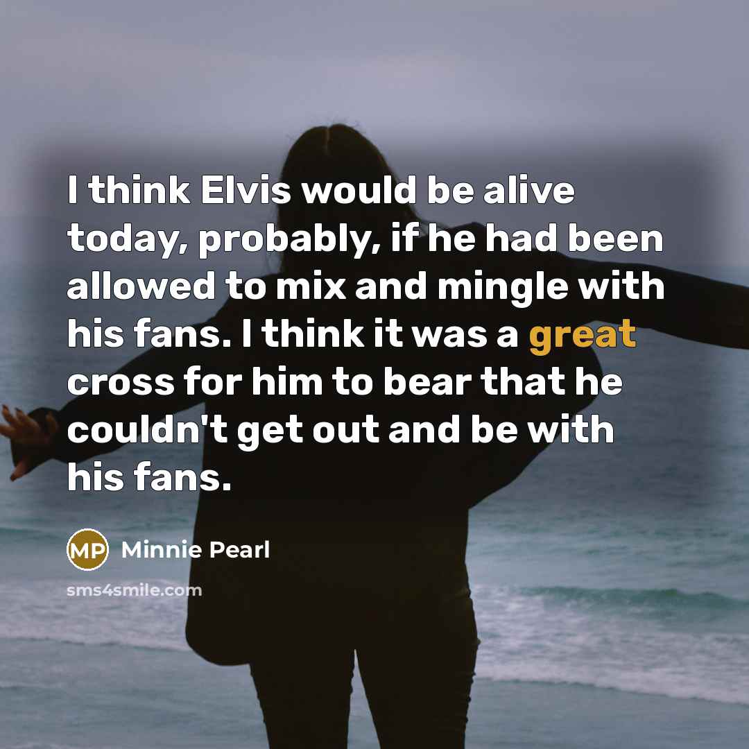 “I think Elvis would be alive today, probably, if he had been allowed to mix and mingle with his fans. I think it was a great cross for him to bear that he couldn't get out and be with his fans.” quote by Minnie Pearl