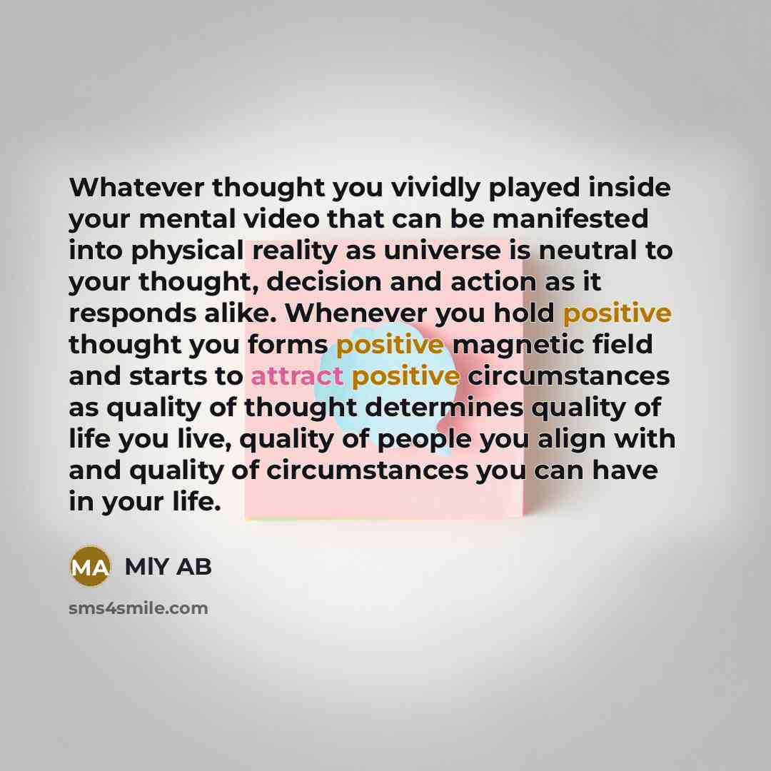 “Whatever thought you vividly played inside your mental video that can be manifested into physical reality as universe is neutral to your thought, decision and action as it responds alike. Whenever you hold positive thought you forms positive magnetic field and starts to attract positive…” quote by MlY AB
