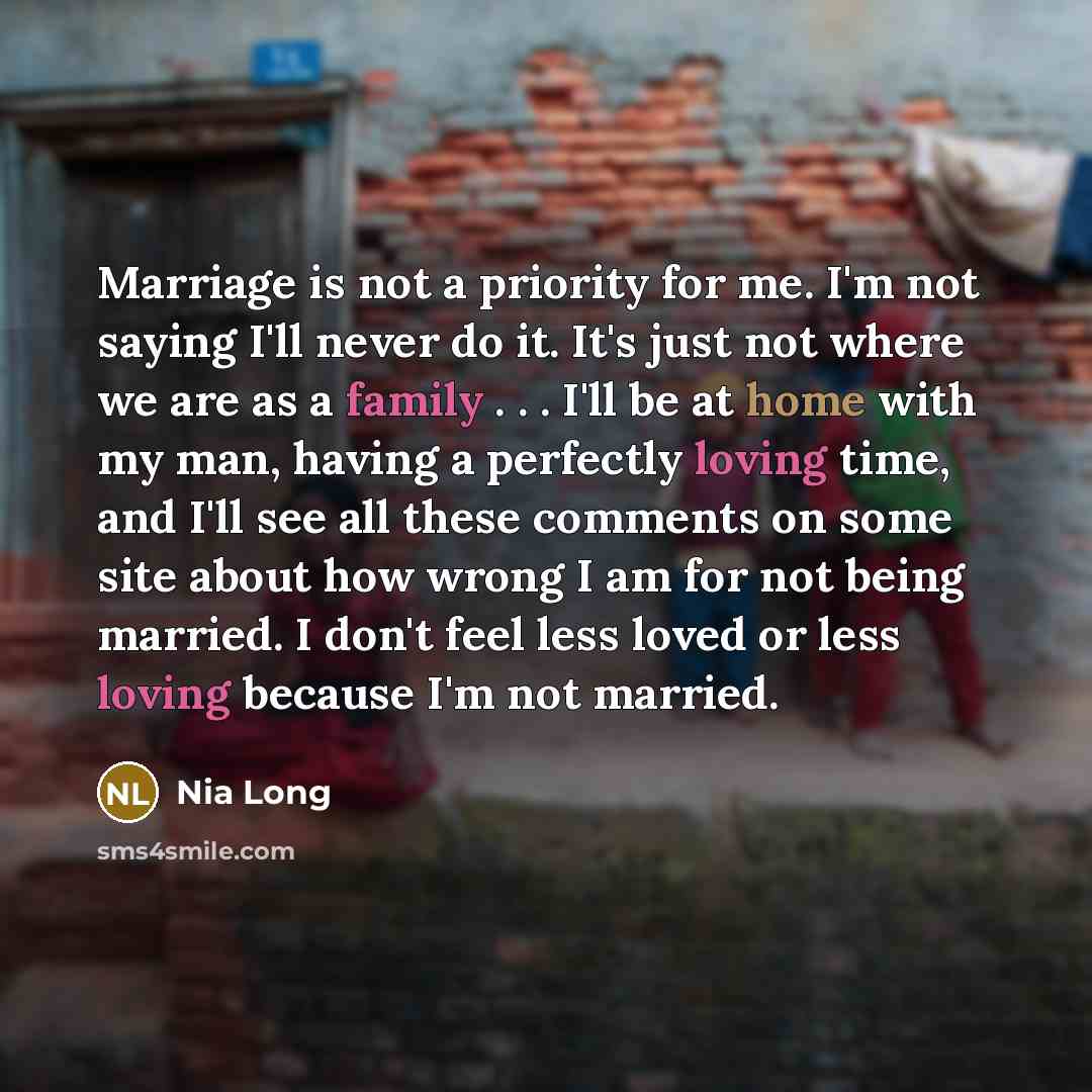 “Marriage is not a priority for me. I'm not saying I'll never do it. It's just not where we are as a family . . . I'll be at home with my man, having a perfectly loving time, and I'll see all these comments on some site about how wrong I am for not being married. I don't feel less loved or less…” quote by Nia Long