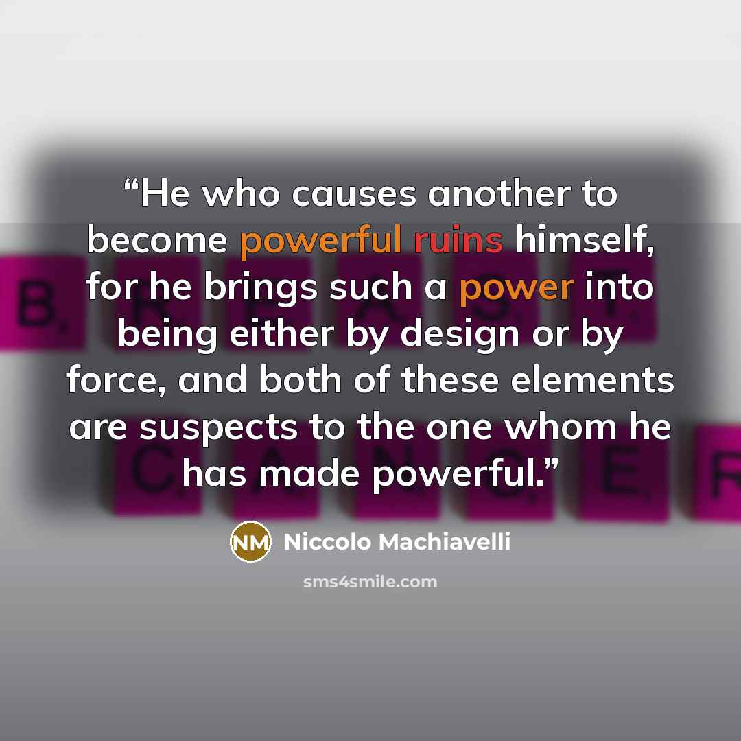 “He who causes another to become powerful ruins himself, for he brings such a power into being either by design or by force, and both of these elements are suspects to the one whom he has made powerful.” quote by Niccolo Machiavelli