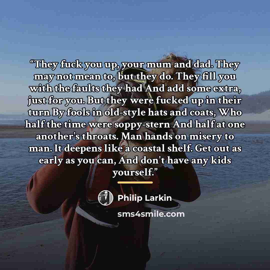 “They fuck you up, your mum and dad. They may not mean to, but they do. They fill you with the faults they had And add some extra, just for you. But they were fucked up in their turn By fools in old-style hats and coats, Who half the time were soppy-stern And half at one another's throats. Man…” quote by Philip Larkin