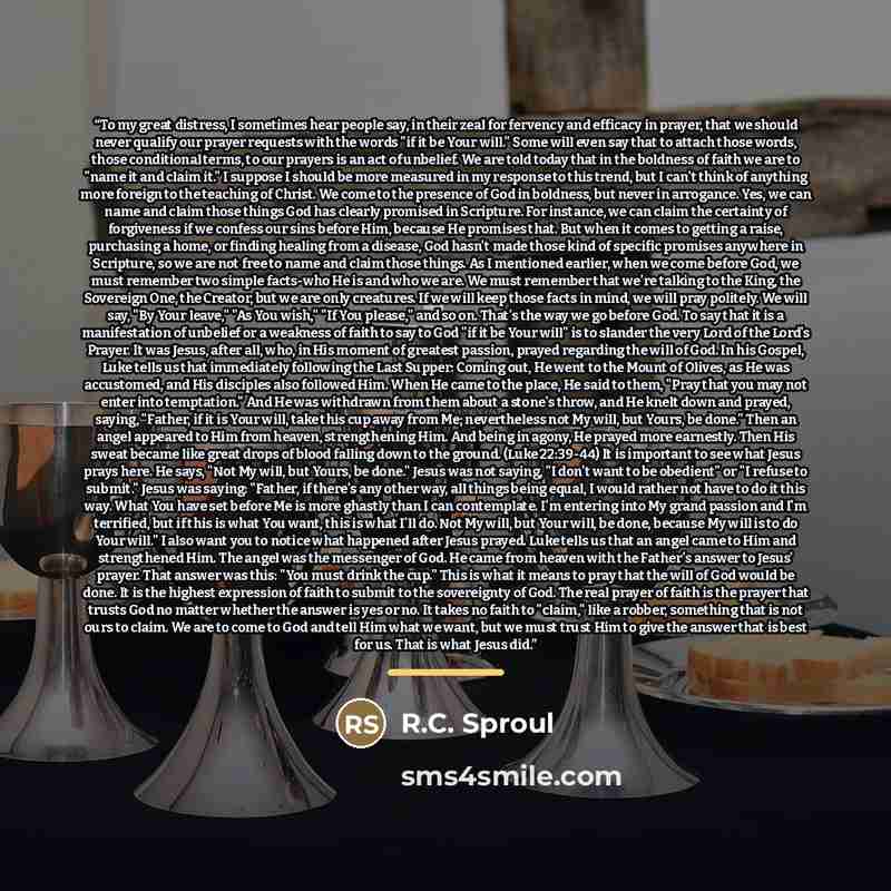 “To my great distress, I sometimes hear people say, in their zeal for fervency and efficacy in prayer, that we should never qualify our prayer requests with the words "if it be Your will." Some will even say that to attach those words, those conditional terms, to our prayers is an act of unbelief…” quote by R.C. Sproul