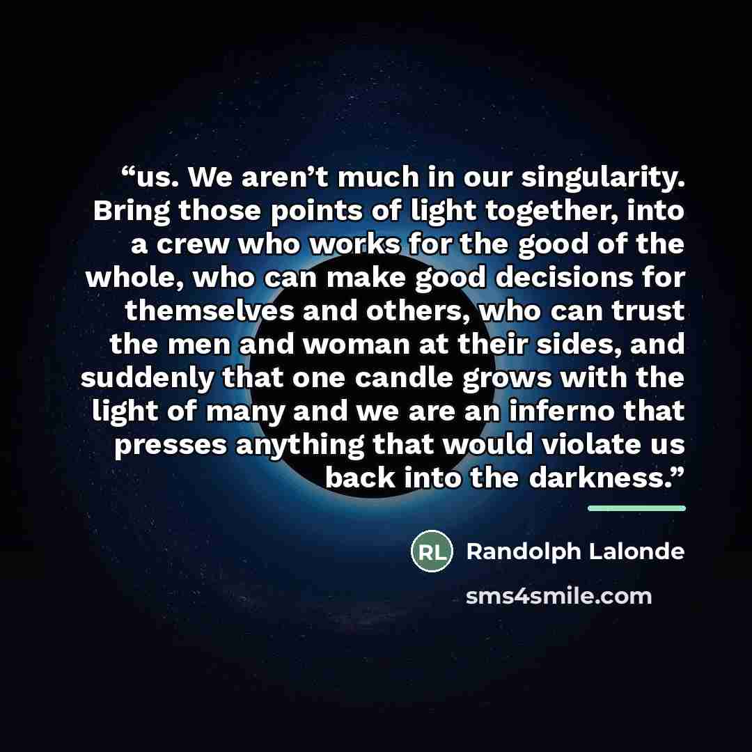 “us. We aren’t much in our singularity. Bring those points of light together, into a crew who works for the good of the whole, who can make good decisions for themselves and others, who can trust the men and woman at their sides, and suddenly that one candle grows with the light of many and we are…” quote by Randolph Lalonde