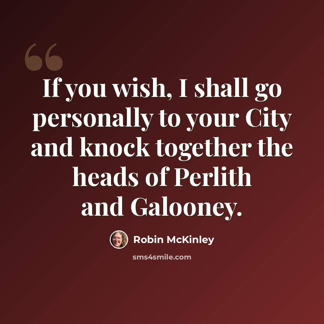 “If you wish, I shall go personally to your City and knock together the heads of Perlith and Galooney.” quote by Robin McKinley