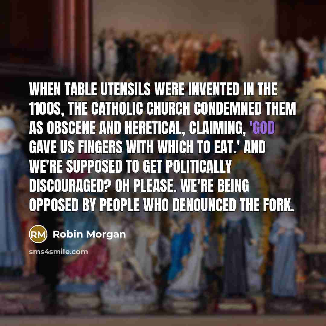 “When table utensils were invented in the 1100s, the Catholic Church condemned them as obscene and heretical, claiming, 'God gave us fingers with which to eat.' And we're supposed to get politically discouraged? Oh please. We're being opposed by people who denounced the fork.” quote by Robin Morgan