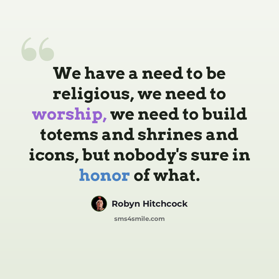 “We have a need to be religious, we need to worship, we need to build totems and shrines and icons, but nobody's sure in honor of what.” quote by Robyn Hitchcock