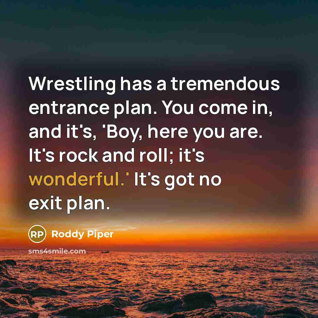 “Wrestling has a tremendous entrance plan. You come in, and it's, 'Boy, here you are. It's rock and roll; it's wonderful.' It's got no exit plan.” quote by Roddy Piper