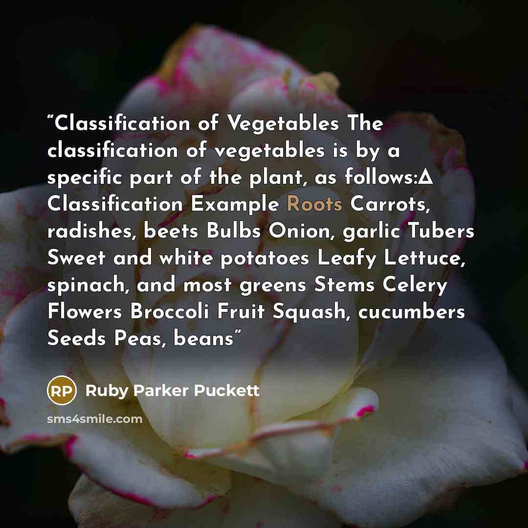 “Classification of Vegetables The classification of vegetables is by a specific part of the plant, as follows:Δ Classification Example Roots Carrots, radishes, beets Bulbs Onion, garlic Tubers Sweet and white potatoes Leafy Lettuce, spinach, and most greens Stems Celery Flowers Broccoli Fruit…” quote by Ruby Parker Puckett