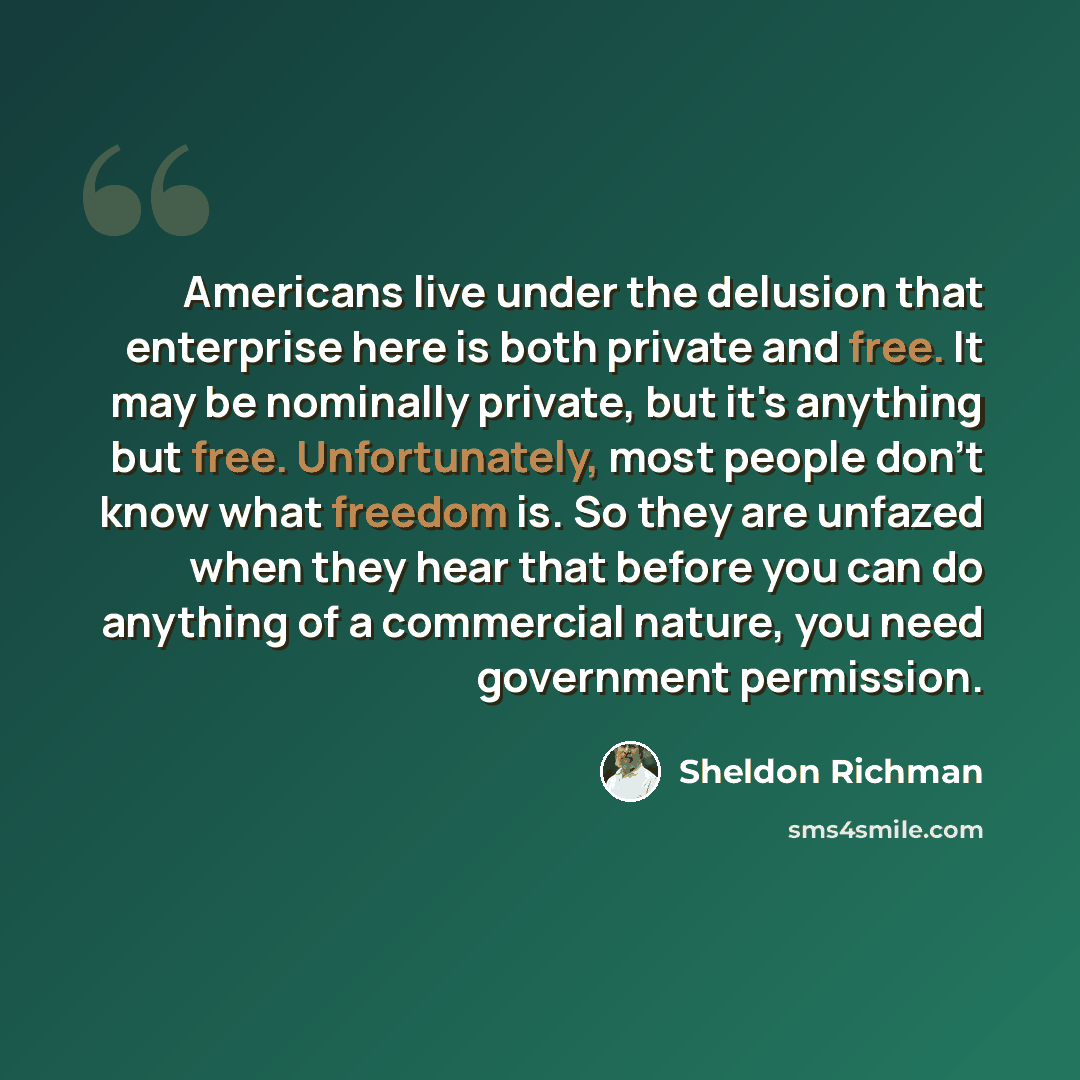 “Americans live under the delusion that enterprise here is both private and free. It may be nominally private, but it's anything but free. Unfortunately, most people don't know what freedom is. So they are unfazed when they hear that before you can do anything of a commercial nature, you need…” quote by Sheldon Richman