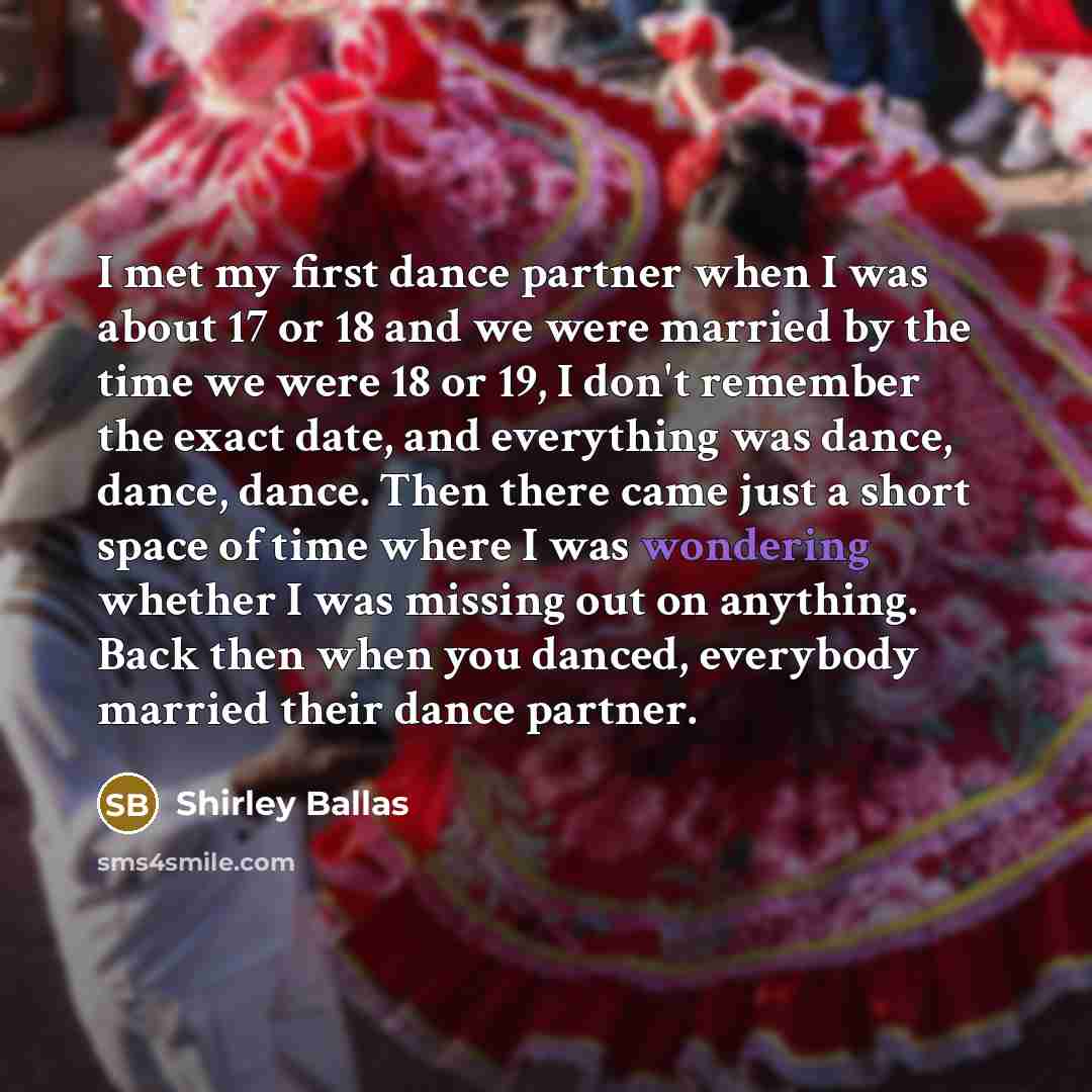 “I met my first dance partner when I was about 17 or 18 and we were married by the time we were 18 or 19, I don't remember the exact date, and everything was dance, dance, dance. Then there came just a short space of time where I was wondering whether I was missing out on anything. Back then when…” quote by Shirley Ballas