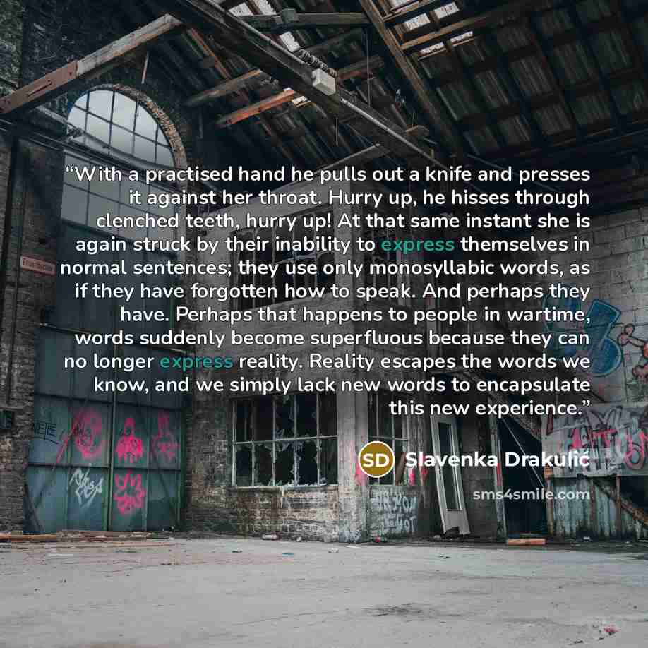 “With a practised hand he pulls out a knife and presses it against her throat. Hurry up, he hisses through clenched teeth, hurry up! At that same instant she is again struck by their inability to express themselves in normal sentences; they use only monosyllabic words, as if they have forgotten how…” quote by Slavenka Drakulić