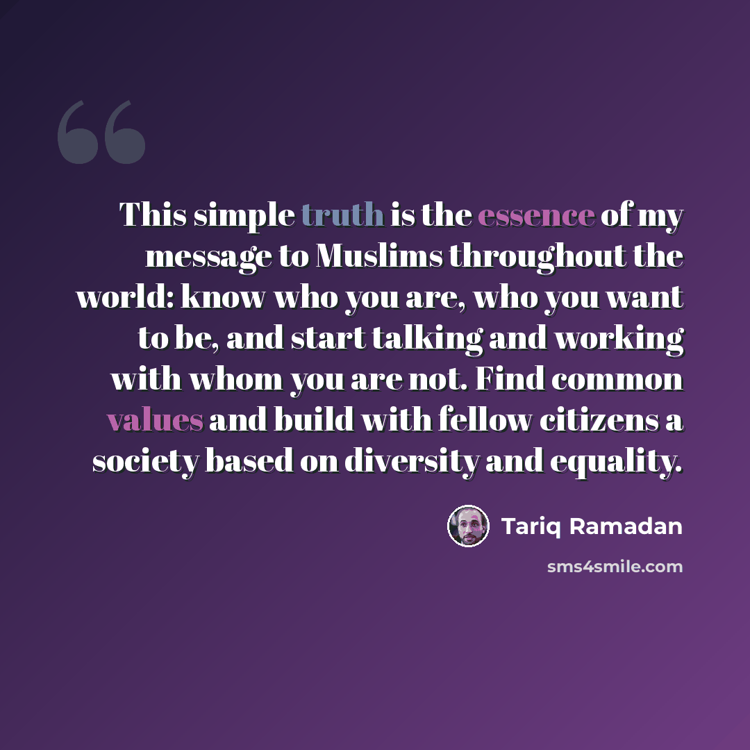 “This simple truth is the essence of my message to Muslims throughout the world: know who you are, who you want to be, and start talking and working with whom you are not. Find common values and build with fellow citizens a society based on diversity and equality.” quote by Tariq Ramadan