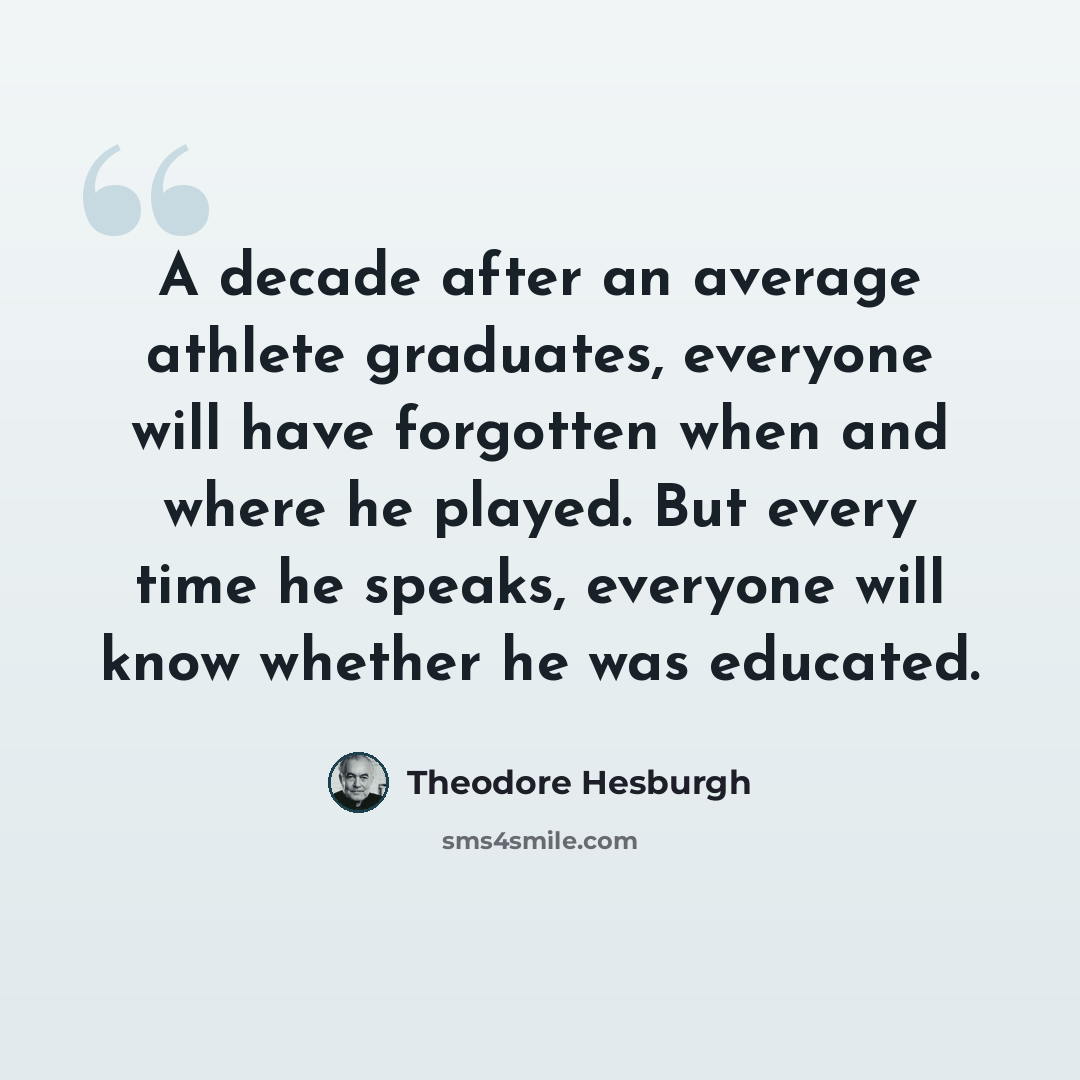 “A decade after an average athlete graduates, everyone will have forgotten when and where he played. But every time he speaks, everyone will know whether he was educated.” quote by Theodore Hesburgh