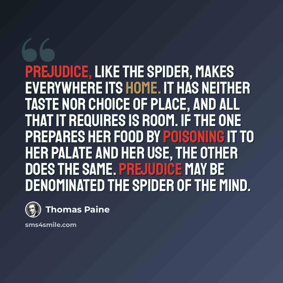 “Prejudice, like the spider, makes everywhere its home. It has neither taste nor choice of place, and all that it requires is room. If the one prepares her food by poisoning it to her palate and her use, the other does the same. Prejudice may be denominated the spider of the mind.” quote by Thomas Paine