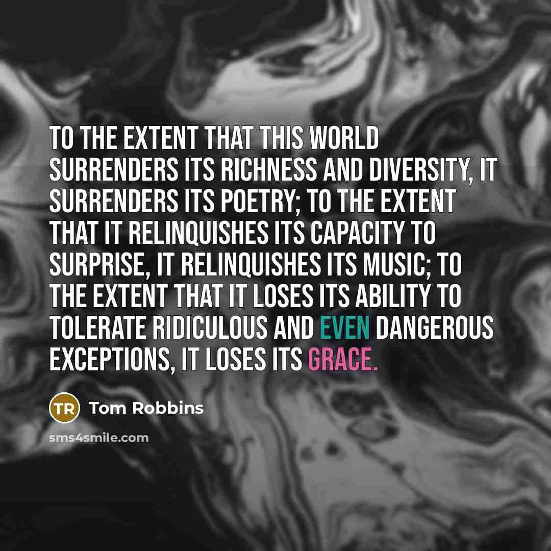“To the extent that this world surrenders its richness and diversity, it surrenders its poetry; to the extent that it relinquishes its capacity to surprise, it relinquishes its music; to the extent that it loses its ability to tolerate ridiculous and even dangerous exceptions, it loses its grace.” quote by Tom Robbins