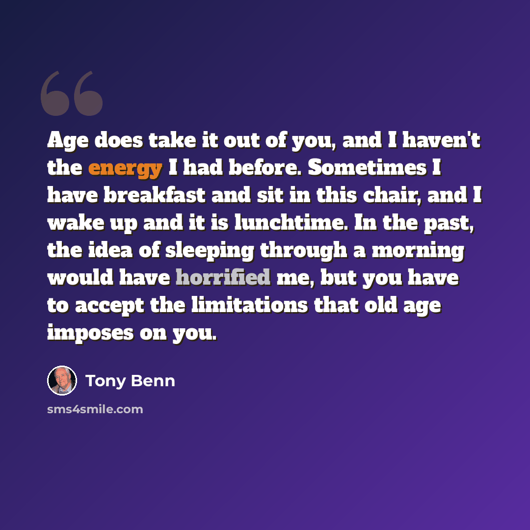 “Age does take it out of you, and I haven't the energy I had before. Sometimes I have breakfast and sit in this chair, and I wake up and it is lunchtime. In the past, the idea of sleeping through a morning would have horrified me, but you have to accept the limitations that old age imposes on you.” quote by Tony Benn