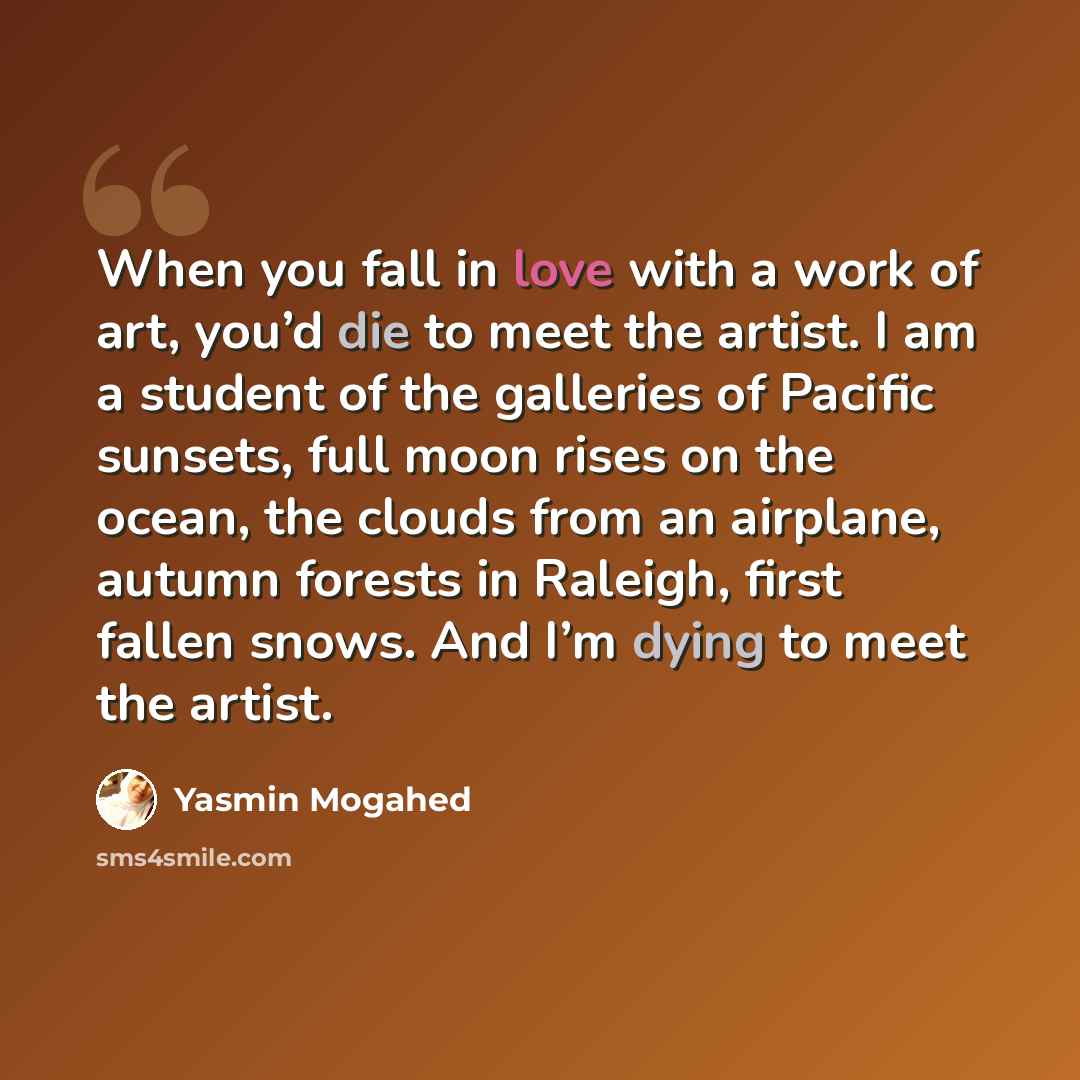 “When you fall in love with a work of art, you’d die to meet the artist. I am a student of the galleries of Pacific sunsets, full moon rises on the ocean, the clouds from an airplane, autumn forests in Raleigh, first fallen snows. And I’m dying to meet the artist.” quote by Yasmin Mogahed