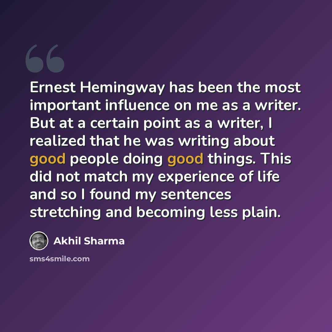 “Ernest Hemingway has been the most important influence on me as a writer. But at a certain point as a writer, I realized that he was writing about good people doing good things. This did not match my experience of life and so I found my sentences stretching and becoming less plain.” quote by Akhil Sharma