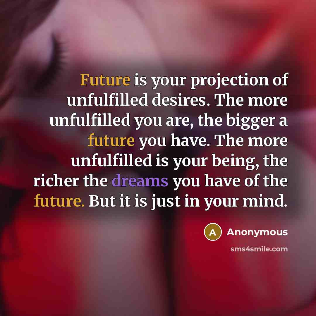 “Future is your projection of unfulfilled desires. The more unfulfilled you are, the bigger a future you have. The more unfulfilled is your being, the richer the dreams you have of the future. But it is just in your mind.” quote by Anonymous